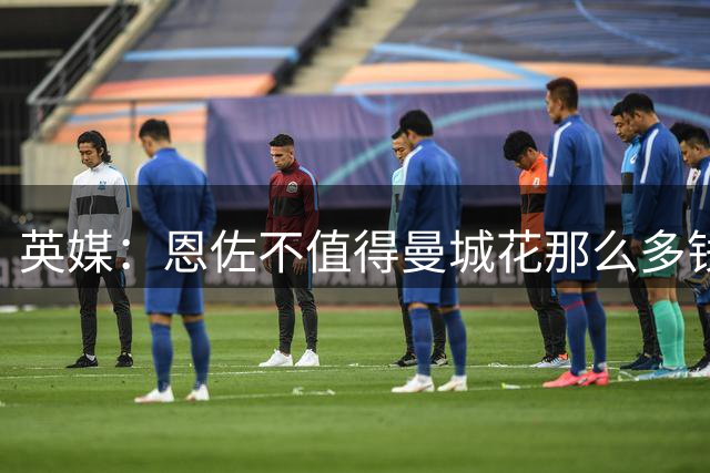英媒：恩佐不值得曼城花那么多钱 他任性且自私+曾示爱皇马